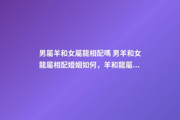 男屬羊和女屬龍相配嗎 男羊和女龍屬相配婚姻如何，羊和龍屬相配婚姻如何